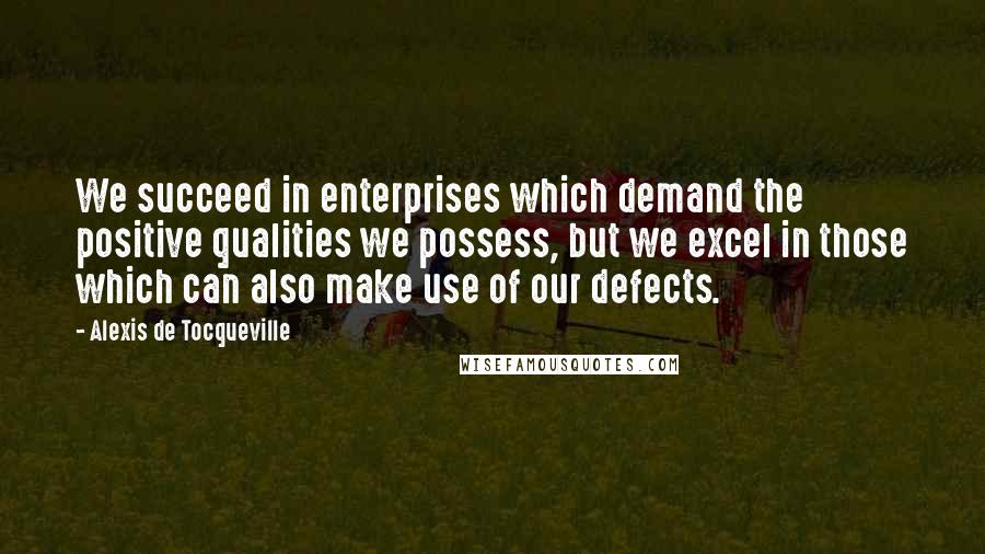 Alexis De Tocqueville Quotes: We succeed in enterprises which demand the positive qualities we possess, but we excel in those which can also make use of our defects.