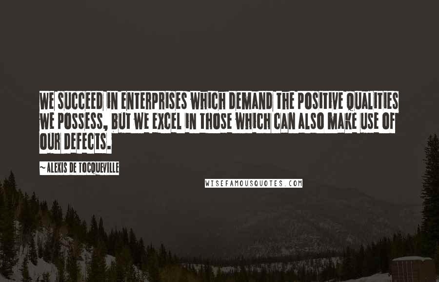 Alexis De Tocqueville Quotes: We succeed in enterprises which demand the positive qualities we possess, but we excel in those which can also make use of our defects.