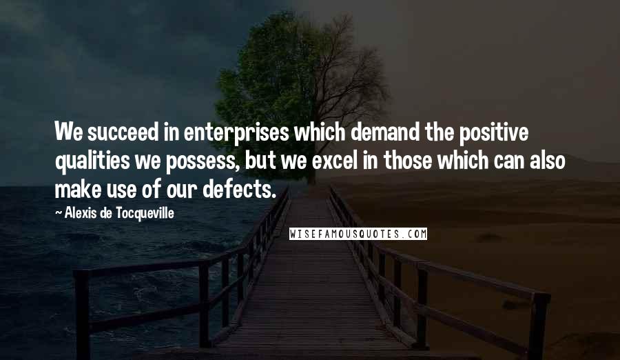 Alexis De Tocqueville Quotes: We succeed in enterprises which demand the positive qualities we possess, but we excel in those which can also make use of our defects.