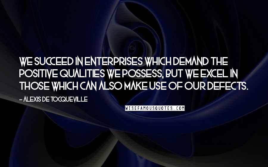 Alexis De Tocqueville Quotes: We succeed in enterprises which demand the positive qualities we possess, but we excel in those which can also make use of our defects.