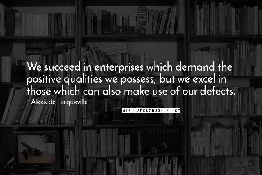 Alexis De Tocqueville Quotes: We succeed in enterprises which demand the positive qualities we possess, but we excel in those which can also make use of our defects.