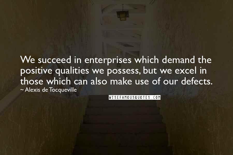 Alexis De Tocqueville Quotes: We succeed in enterprises which demand the positive qualities we possess, but we excel in those which can also make use of our defects.