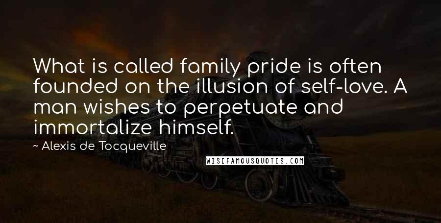 Alexis De Tocqueville Quotes: What is called family pride is often founded on the illusion of self-love. A man wishes to perpetuate and immortalize himself.