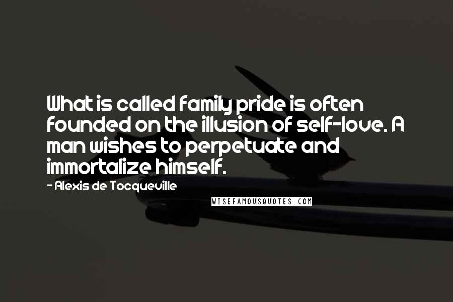 Alexis De Tocqueville Quotes: What is called family pride is often founded on the illusion of self-love. A man wishes to perpetuate and immortalize himself.