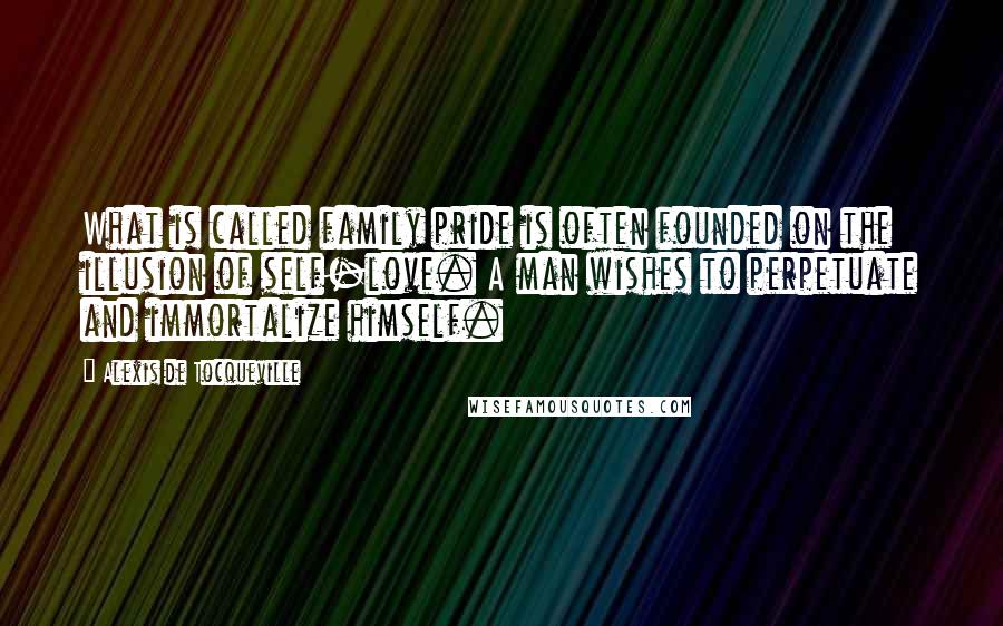 Alexis De Tocqueville Quotes: What is called family pride is often founded on the illusion of self-love. A man wishes to perpetuate and immortalize himself.