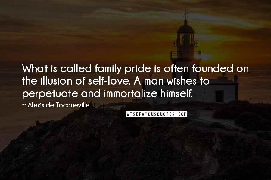 Alexis De Tocqueville Quotes: What is called family pride is often founded on the illusion of self-love. A man wishes to perpetuate and immortalize himself.