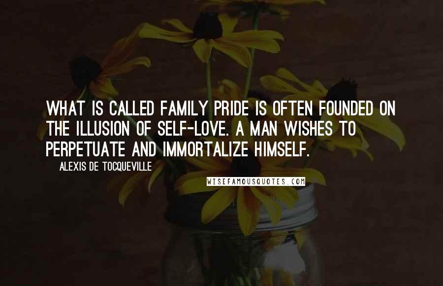 Alexis De Tocqueville Quotes: What is called family pride is often founded on the illusion of self-love. A man wishes to perpetuate and immortalize himself.