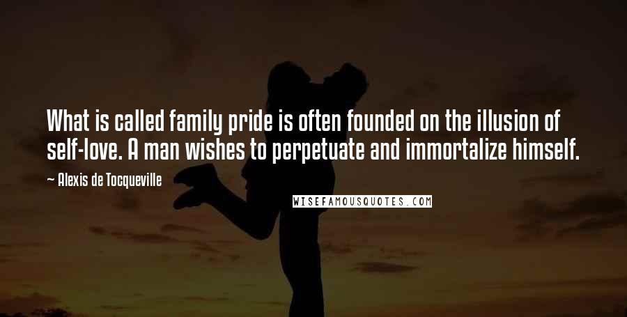 Alexis De Tocqueville Quotes: What is called family pride is often founded on the illusion of self-love. A man wishes to perpetuate and immortalize himself.