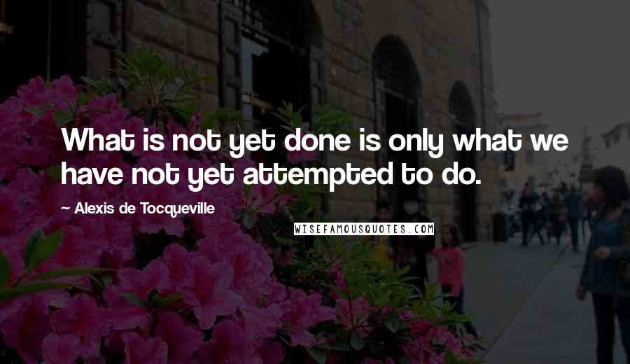 Alexis De Tocqueville Quotes: What is not yet done is only what we have not yet attempted to do.