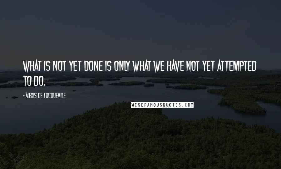 Alexis De Tocqueville Quotes: What is not yet done is only what we have not yet attempted to do.