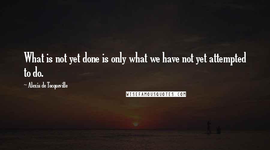 Alexis De Tocqueville Quotes: What is not yet done is only what we have not yet attempted to do.