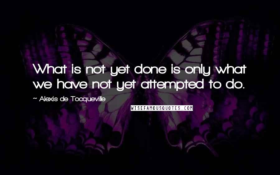 Alexis De Tocqueville Quotes: What is not yet done is only what we have not yet attempted to do.