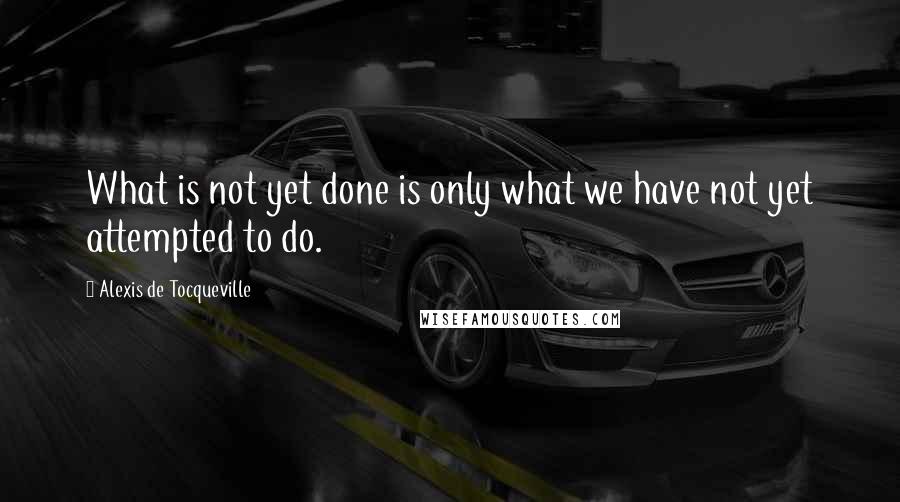 Alexis De Tocqueville Quotes: What is not yet done is only what we have not yet attempted to do.