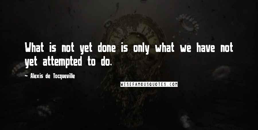 Alexis De Tocqueville Quotes: What is not yet done is only what we have not yet attempted to do.