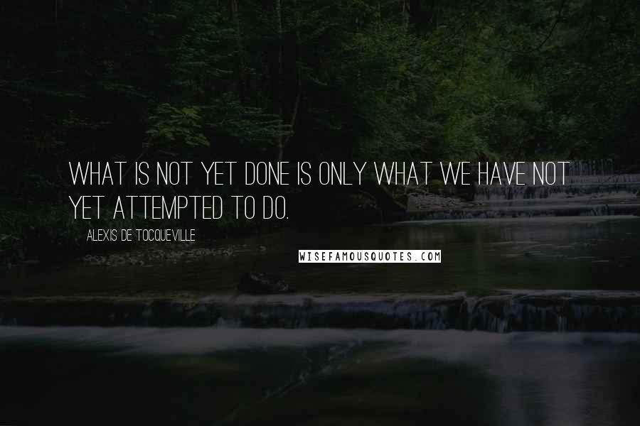 Alexis De Tocqueville Quotes: What is not yet done is only what we have not yet attempted to do.