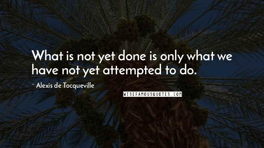 Alexis De Tocqueville Quotes: What is not yet done is only what we have not yet attempted to do.