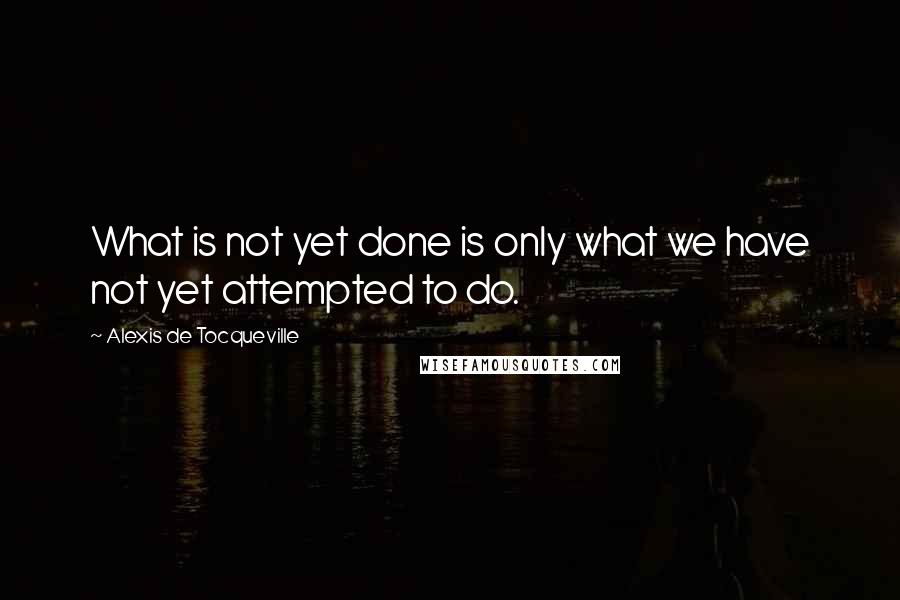 Alexis De Tocqueville Quotes: What is not yet done is only what we have not yet attempted to do.