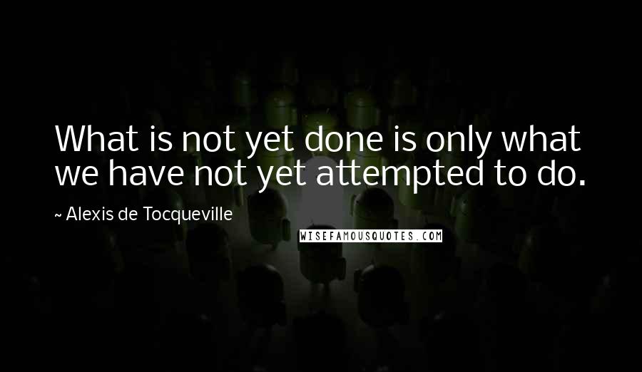 Alexis De Tocqueville Quotes: What is not yet done is only what we have not yet attempted to do.