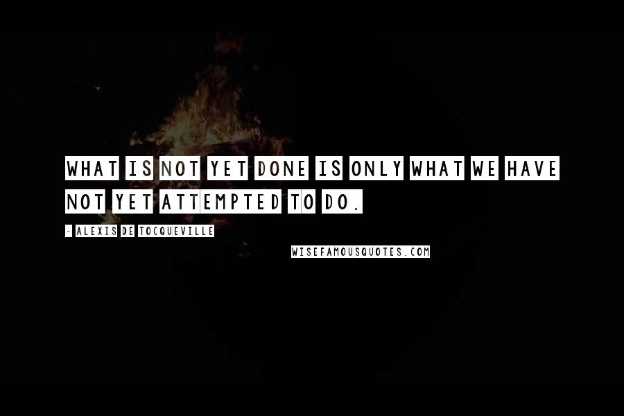 Alexis De Tocqueville Quotes: What is not yet done is only what we have not yet attempted to do.