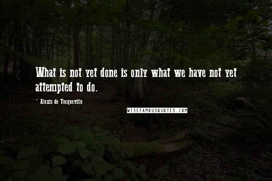 Alexis De Tocqueville Quotes: What is not yet done is only what we have not yet attempted to do.