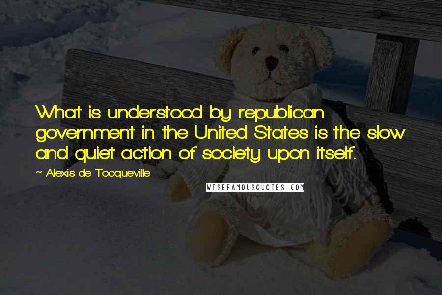 Alexis De Tocqueville Quotes: What is understood by republican government in the United States is the slow and quiet action of society upon itself.