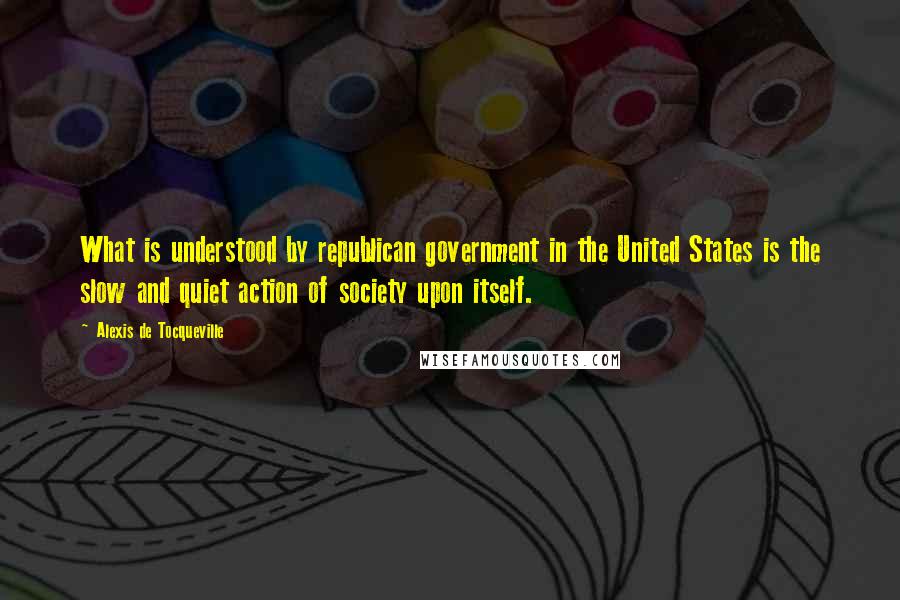 Alexis De Tocqueville Quotes: What is understood by republican government in the United States is the slow and quiet action of society upon itself.