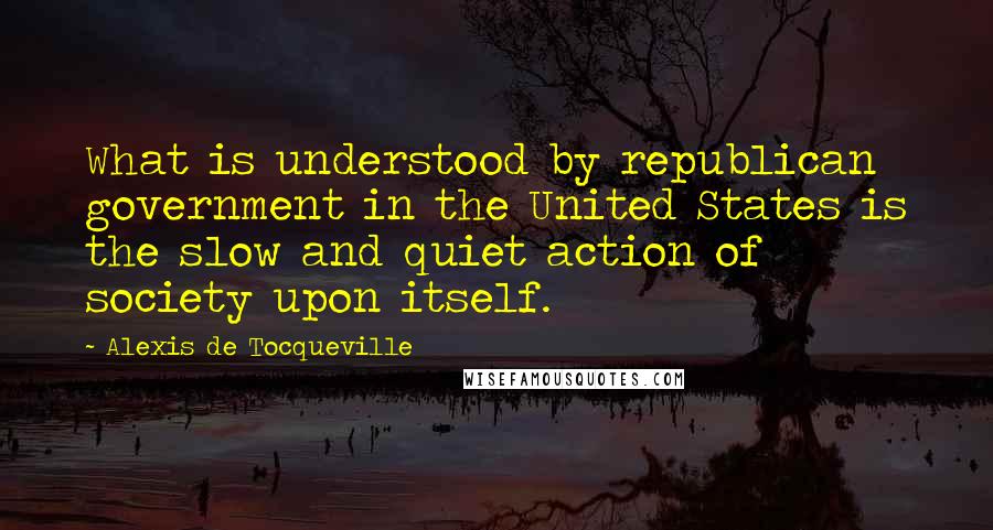 Alexis De Tocqueville Quotes: What is understood by republican government in the United States is the slow and quiet action of society upon itself.