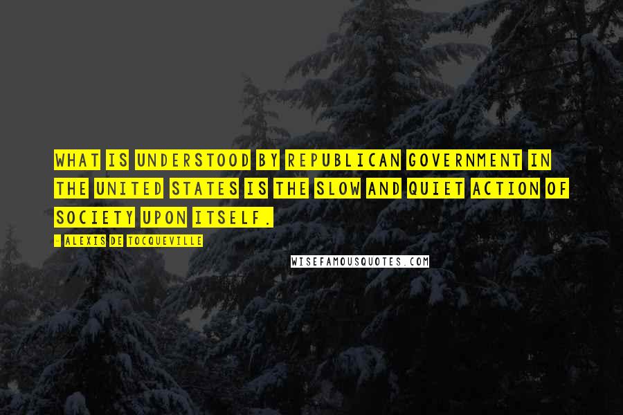 Alexis De Tocqueville Quotes: What is understood by republican government in the United States is the slow and quiet action of society upon itself.