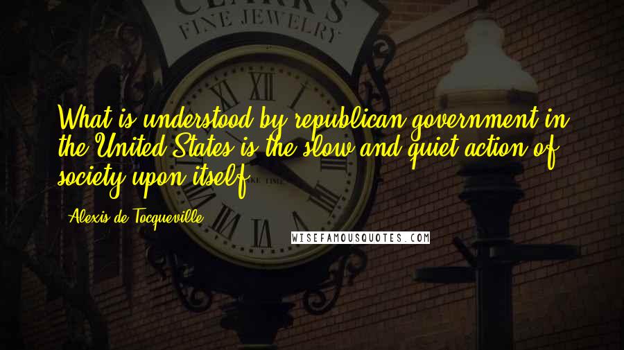 Alexis De Tocqueville Quotes: What is understood by republican government in the United States is the slow and quiet action of society upon itself.