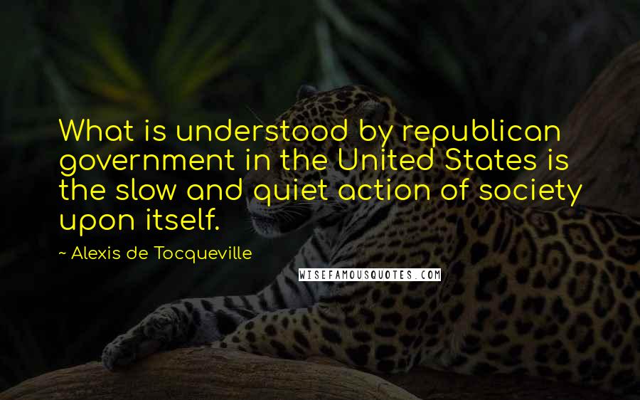 Alexis De Tocqueville Quotes: What is understood by republican government in the United States is the slow and quiet action of society upon itself.