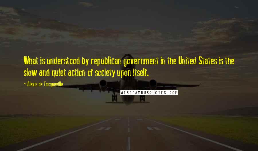 Alexis De Tocqueville Quotes: What is understood by republican government in the United States is the slow and quiet action of society upon itself.