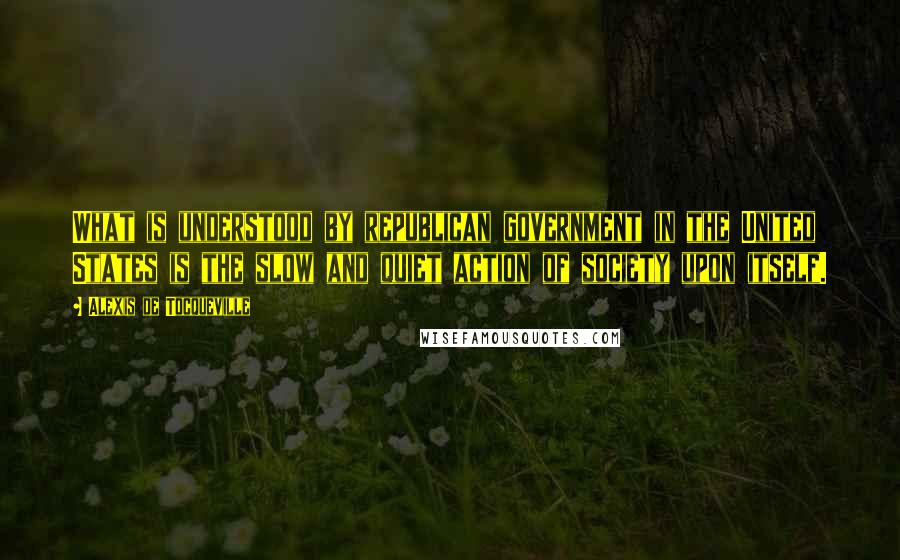 Alexis De Tocqueville Quotes: What is understood by republican government in the United States is the slow and quiet action of society upon itself.