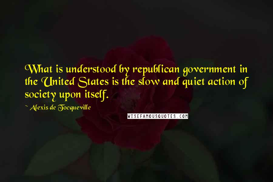 Alexis De Tocqueville Quotes: What is understood by republican government in the United States is the slow and quiet action of society upon itself.