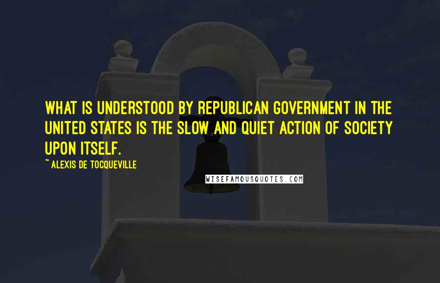 Alexis De Tocqueville Quotes: What is understood by republican government in the United States is the slow and quiet action of society upon itself.