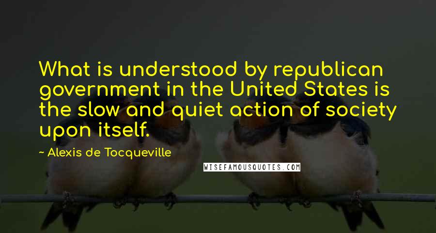 Alexis De Tocqueville Quotes: What is understood by republican government in the United States is the slow and quiet action of society upon itself.