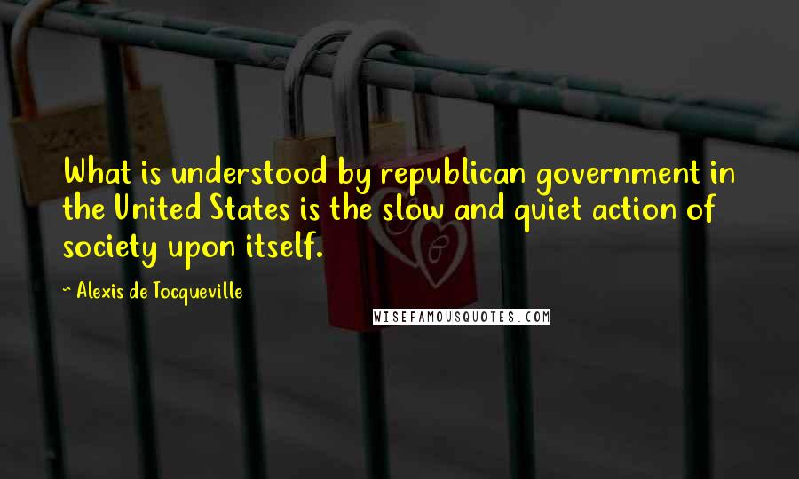 Alexis De Tocqueville Quotes: What is understood by republican government in the United States is the slow and quiet action of society upon itself.