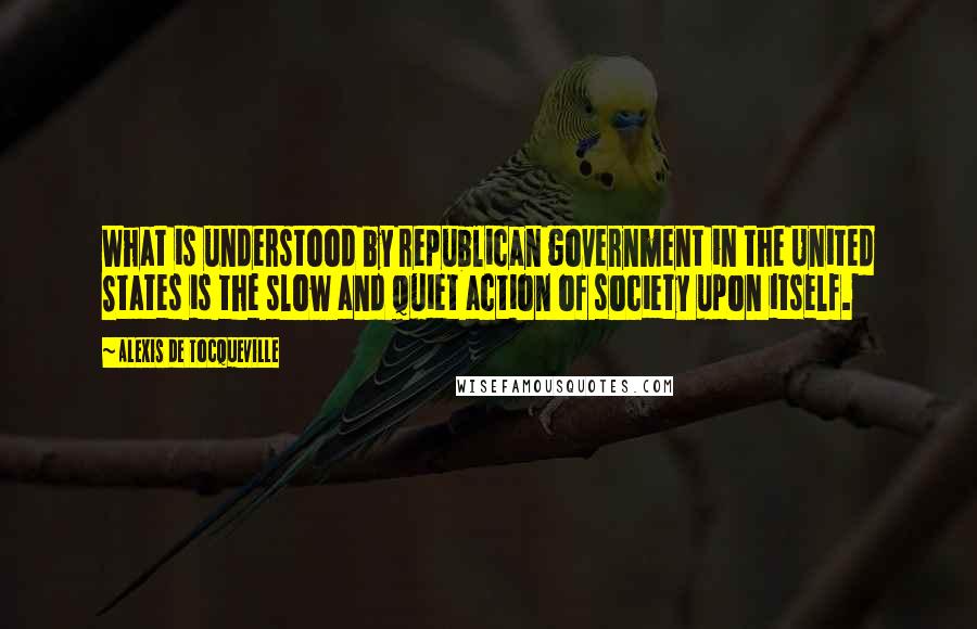 Alexis De Tocqueville Quotes: What is understood by republican government in the United States is the slow and quiet action of society upon itself.