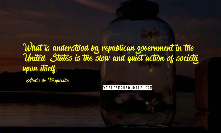 Alexis De Tocqueville Quotes: What is understood by republican government in the United States is the slow and quiet action of society upon itself.