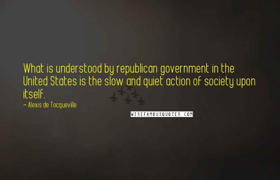 Alexis De Tocqueville Quotes: What is understood by republican government in the United States is the slow and quiet action of society upon itself.