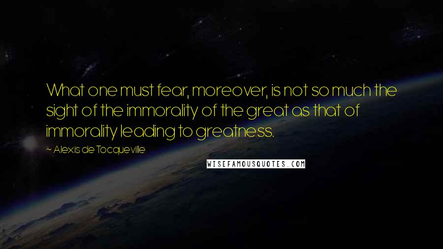 Alexis De Tocqueville Quotes: What one must fear, moreover, is not so much the sight of the immorality of the great as that of immorality leading to greatness.