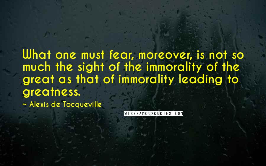 Alexis De Tocqueville Quotes: What one must fear, moreover, is not so much the sight of the immorality of the great as that of immorality leading to greatness.