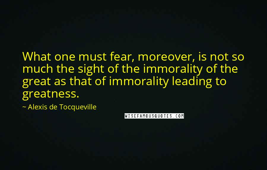 Alexis De Tocqueville Quotes: What one must fear, moreover, is not so much the sight of the immorality of the great as that of immorality leading to greatness.