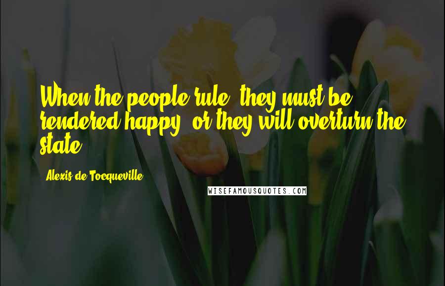 Alexis De Tocqueville Quotes: When the people rule, they must be rendered happy, or they will overturn the state.
