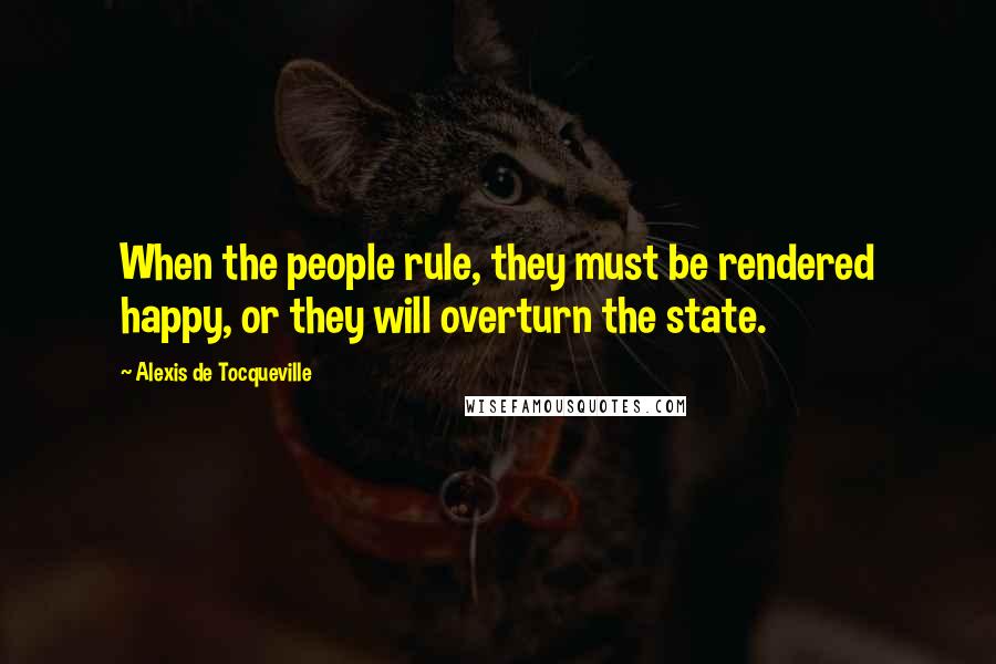 Alexis De Tocqueville Quotes: When the people rule, they must be rendered happy, or they will overturn the state.