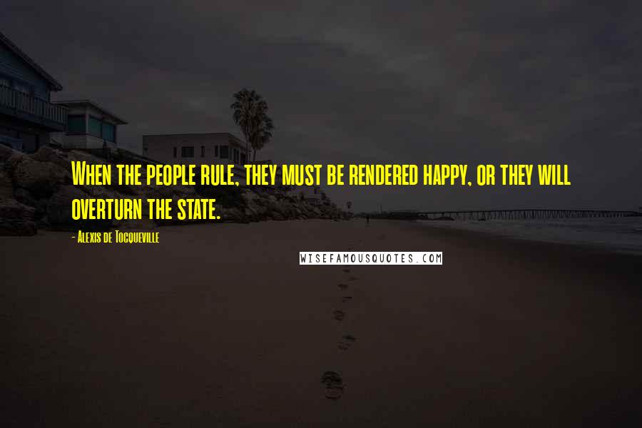 Alexis De Tocqueville Quotes: When the people rule, they must be rendered happy, or they will overturn the state.