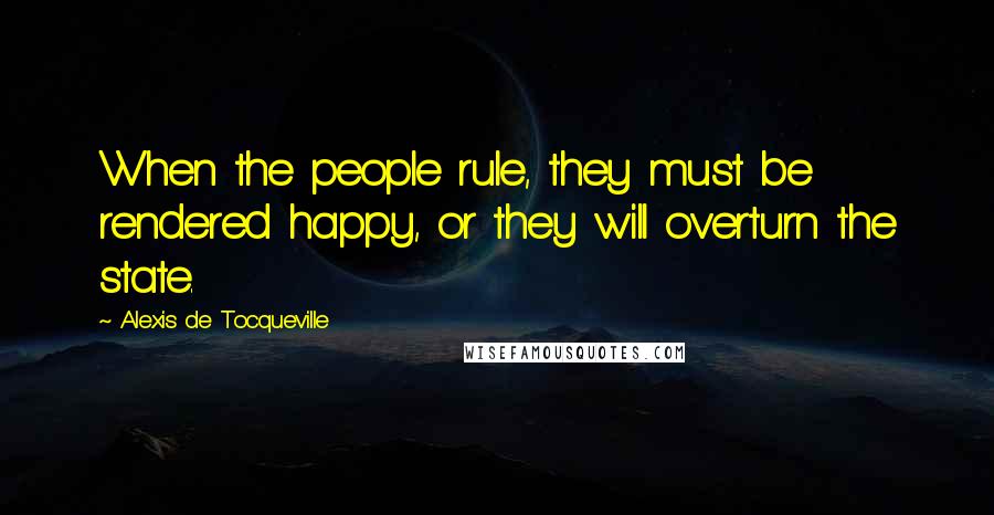 Alexis De Tocqueville Quotes: When the people rule, they must be rendered happy, or they will overturn the state.