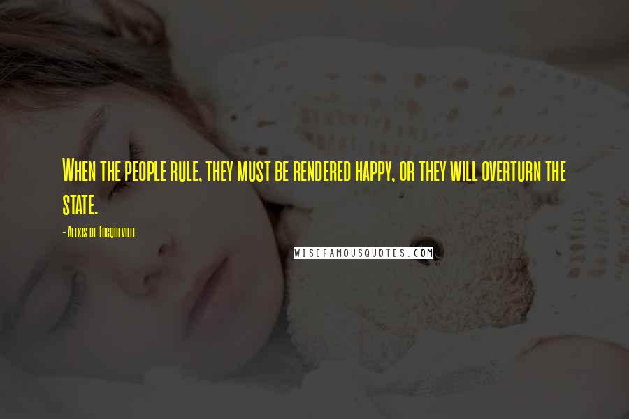 Alexis De Tocqueville Quotes: When the people rule, they must be rendered happy, or they will overturn the state.