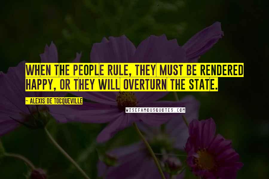 Alexis De Tocqueville Quotes: When the people rule, they must be rendered happy, or they will overturn the state.