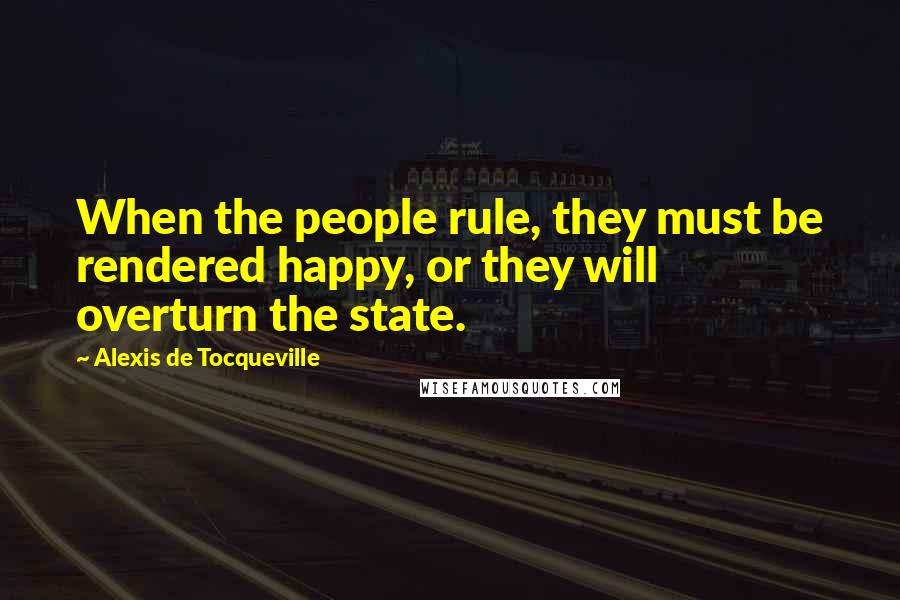 Alexis De Tocqueville Quotes: When the people rule, they must be rendered happy, or they will overturn the state.