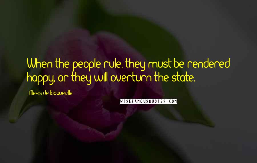 Alexis De Tocqueville Quotes: When the people rule, they must be rendered happy, or they will overturn the state.